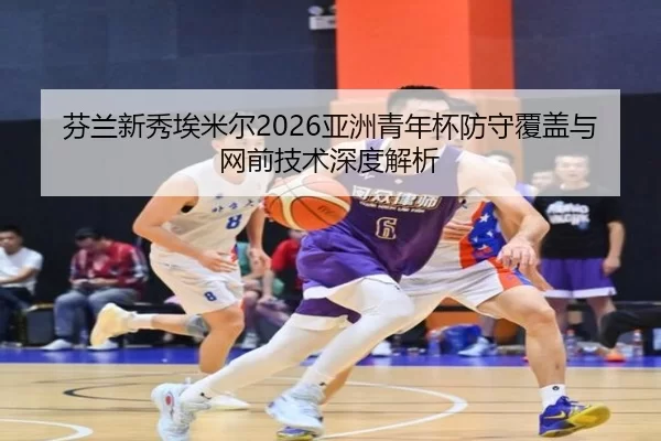 芬兰新秀埃米尔2026亚洲青年杯防守覆盖与网前技术深度解析