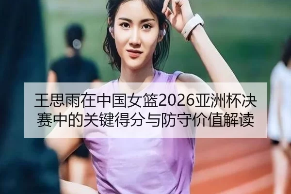 王思雨在中国女篮2026亚洲杯决赛中的关键得分与防守价值解读